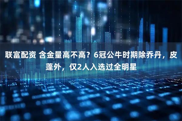 联富配资 含金量高不高？6冠公牛时期除乔丹，皮蓬外，仅2人入选过全明星