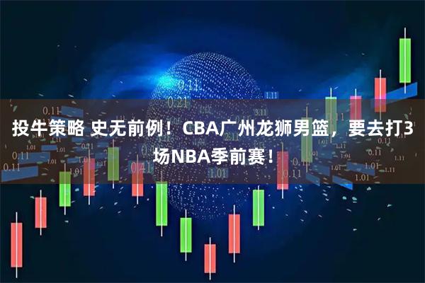 投牛策略 史无前例！CBA广州龙狮男篮，要去打3场NBA季前赛！