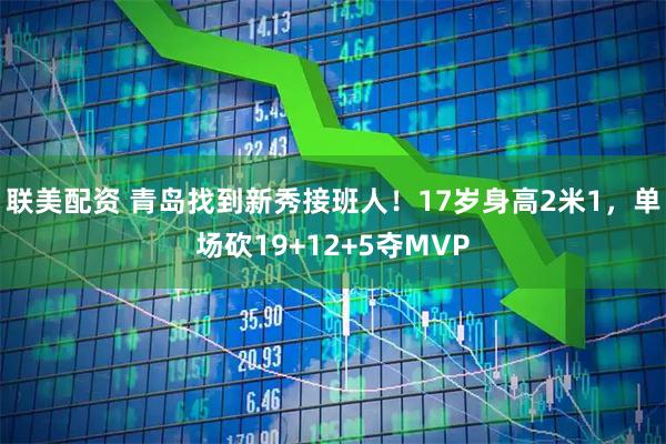 联美配资 青岛找到新秀接班人！17岁身高2米1，单场砍19+12+5夺MVP