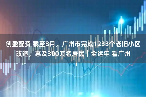 创盈配资 截至8月，广州市完成1233个老旧小区改造，惠及300万名居民｜全运年 看广州