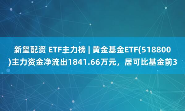 新玺配资 ETF主力榜 | 黄金基金ETF(518800)主力资金净流出1841.66万元，居可比基金前3