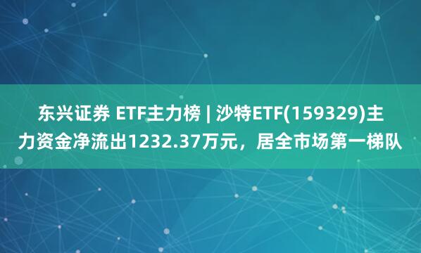 东兴证券 ETF主力榜 | 沙特ETF(159329)主力资金净流出1232.37万元，居全市场第一梯队