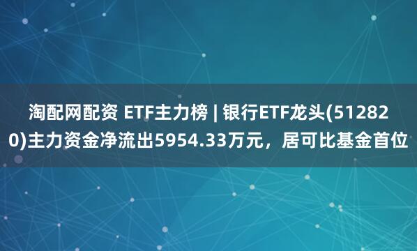 淘配网配资 ETF主力榜 | 银行ETF龙头(512820)主力资金净流出5954.33万元，居可比基金首位