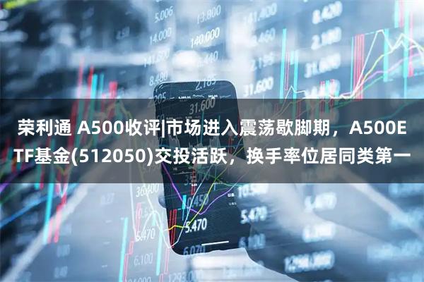 荣利通 A500收评|市场进入震荡歇脚期，A500ETF基金(512050)交投活跃，换手率位居同类第一