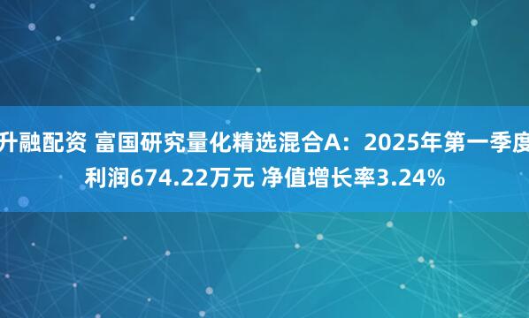 升融配资 富国研究量化精选混合A：2025年第一季度利润674.22万元 净值增长率3.24%