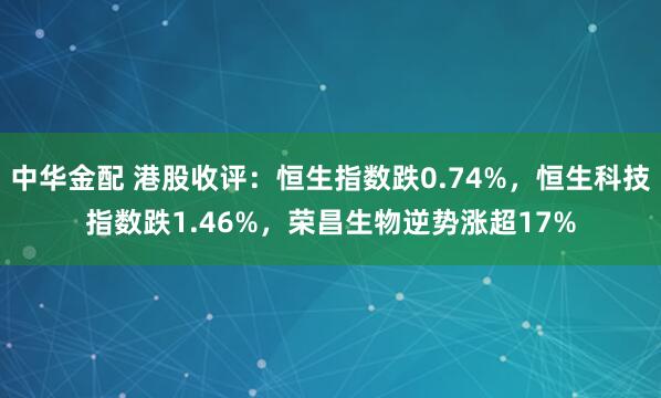 中华金配 港股收评：恒生指数跌0.74%，恒生科技指数跌1.46%，荣昌生物逆势涨超17%