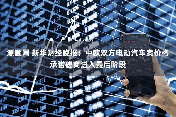 源顺网 新华财经晚报：中欧双方电动汽车案价格承诺磋商进入最后阶段