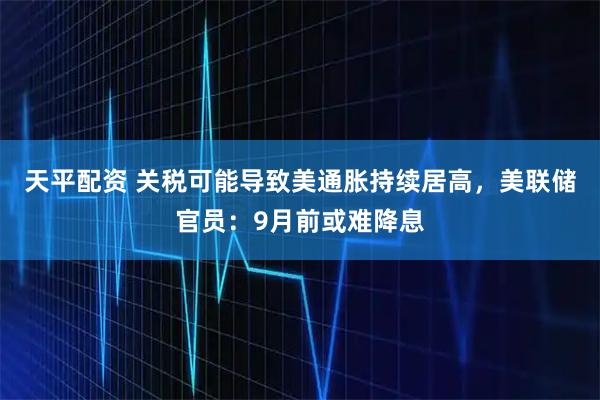 天平配资 关税可能导致美通胀持续居高，美联储官员：9月前或难降息