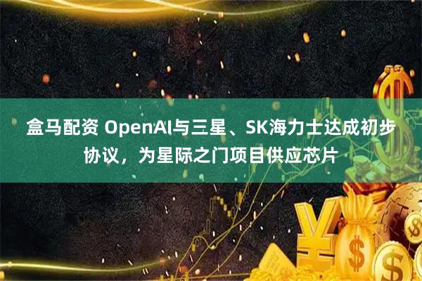 盒马配资 OpenAI与三星、SK海力士达成初步协议，为星际之门项目供应芯片