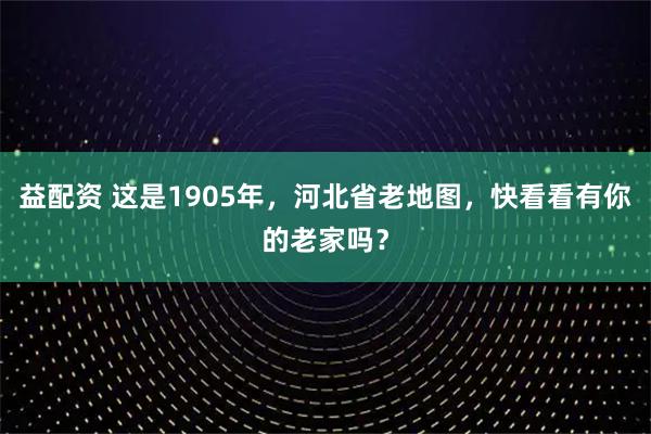 益配资 这是1905年，河北省老地图，快看看有你的老家吗？