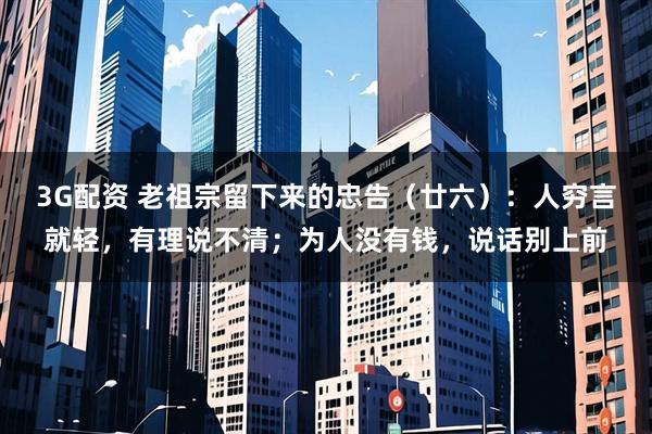 3G配资 老祖宗留下来的忠告（廿六）：人穷言就轻，有理说不清；为人没有钱，说话别上前