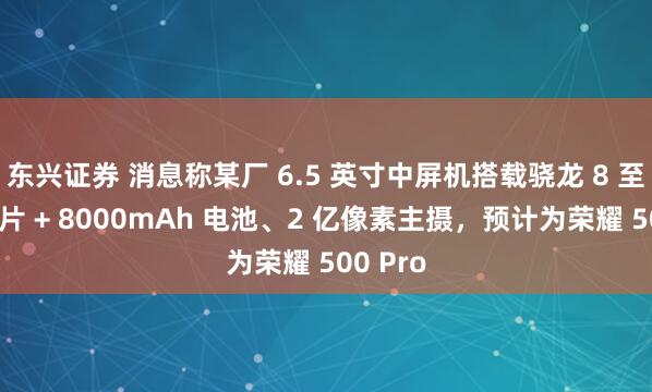 东兴证券 消息称某厂 6.5 英寸中屏机搭载骁龙 8 至尊版芯片 + 8000mAh 电池、2 亿像素主摄，预计为荣耀 500 Pro