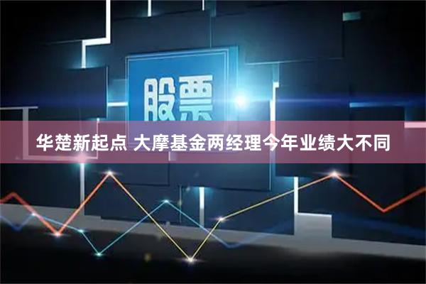 华楚新起点 大摩基金两经理今年业绩大不同
