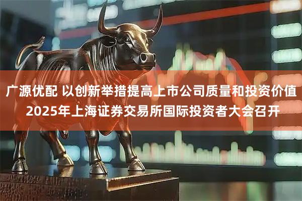 广源优配 以创新举措提高上市公司质量和投资价值 2025年上海证券交易所国际投资者大会召开