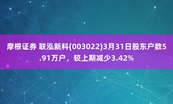 摩根证券 联泓新科(003022)3月31日股东户数5.91万户，较上期减少3.42%