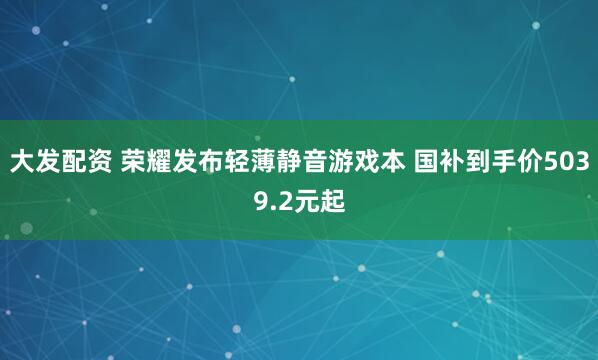 大发配资 荣耀发布轻薄静音游戏本 国补到手价5039.2元起
