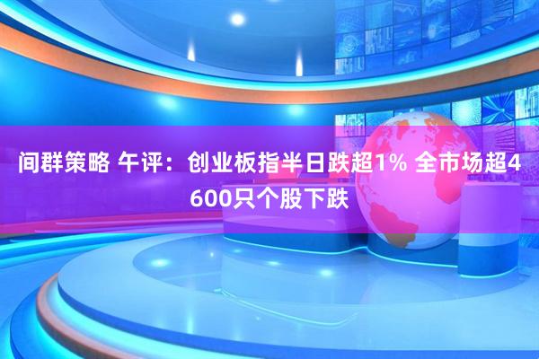 间群策略 午评：创业板指半日跌超1% 全市场超4600只个股下跌