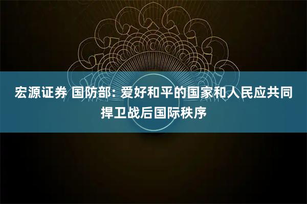 宏源证券 国防部: 爱好和平的国家和人民应共同捍卫战后国际秩序