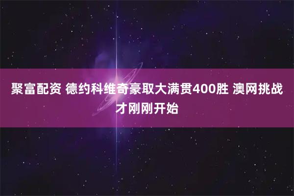 聚富配资 德约科维奇豪取大满贯400胜 澳网挑战才刚刚开始