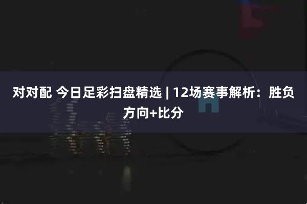 对对配 今日足彩扫盘精选 | 12场赛事解析：胜负方向+比分