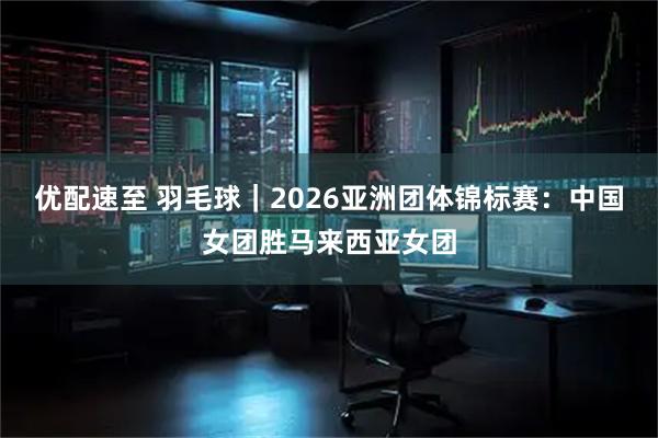 优配速至 羽毛球｜2026亚洲团体锦标赛：中国女团胜马来西亚女团