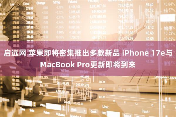 启远网 苹果即将密集推出多款新品 iPhone 17e与MacBook Pro更新即将到来
