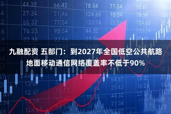 九融配资 五部门：到2027年全国低空公共航路地面移动通信网络覆盖率不低于90%