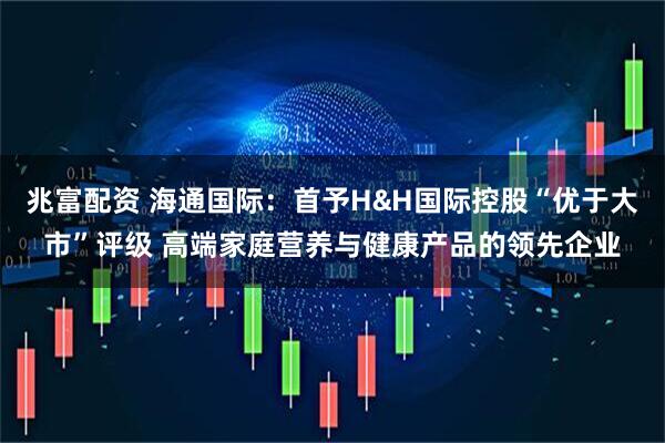 兆富配资 海通国际：首予H&H国际控股“优于大市”评级 高端家庭营养与健康产品的领先企业