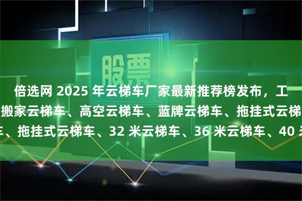 倍选网 2025 年云梯车厂家最新推荐榜发布，工程云梯车、上料云梯车、搬家云梯车、高空云梯车、蓝牌云梯车、拖挂式云梯车、32 米云梯车、36 米云梯车、40 米云梯车