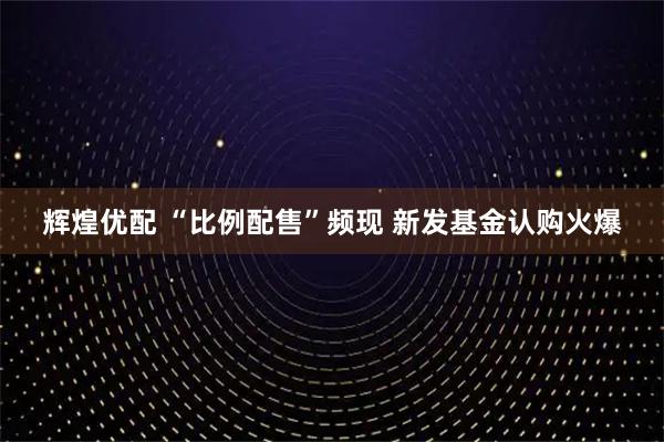 辉煌优配 “比例配售”频现 新发基金认购火爆