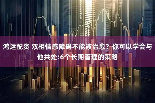 鸿运配资 双相情感障碍不能被治愈？你可以学会与他共处:6个长期管理的策略