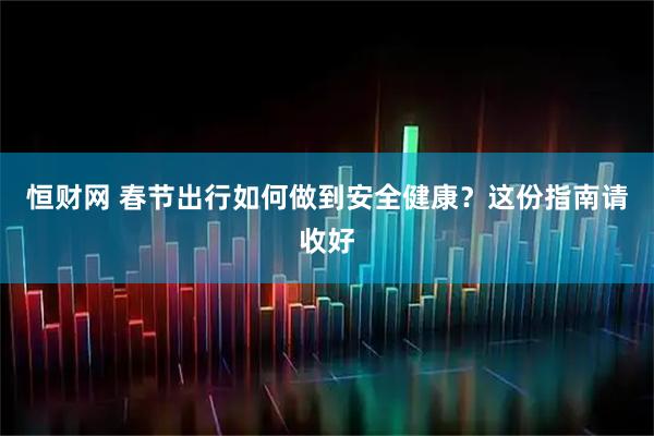 恒财网 春节出行如何做到安全健康？这份指南请收好