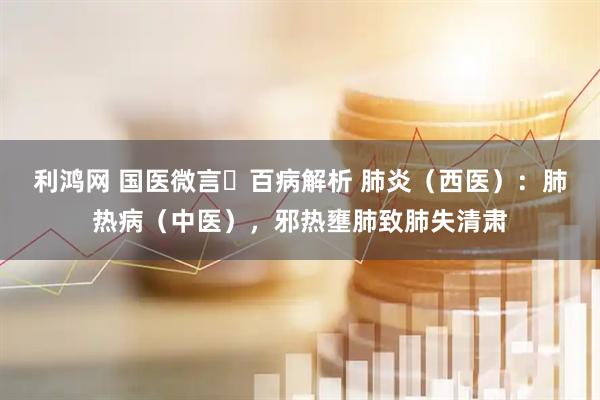 利鸿网 国医微言・百病解析 肺炎（西医）：肺热病（中医），邪热壅肺致肺失清肃