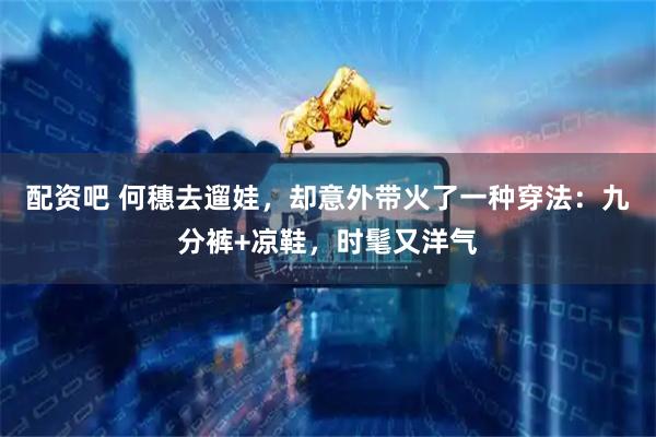 配资吧 何穗去遛娃，却意外带火了一种穿法：九分裤+凉鞋，时髦又洋气